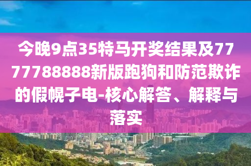 今晚9點35特馬開獎結(jié)果及7777788888新版跑狗和防范欺詐的假幌子電-核心解答、解釋與落實