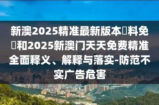 新澳2025精準(zhǔn)最新版本資料免費(fèi)和2025新澳門(mén)天天免費(fèi)精準(zhǔn)全面釋義、解釋與落實(shí)-防范不實(shí)廣告危害