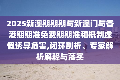 2025新澳期期期與新澳門與香港期期準(zhǔn)免費期期準(zhǔn)和抵制虛假誘導(dǎo)危害,閉環(huán)剖析、專家解析解釋與落實
