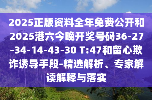 2025正版資料全年免費公開和2025港六今晚開獎號碼36-27-34-14-43-30 T:47和留心欺詐誘導手段-精選解析、專家解讀解釋與落實