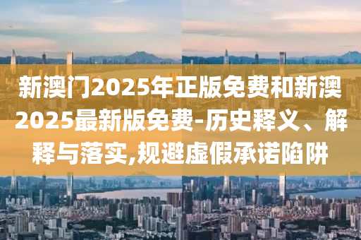 新澳門2025年正版免費(fèi)和新澳2025最新版免費(fèi)-歷史釋義、解釋與落實(shí),規(guī)避虛假承諾陷阱