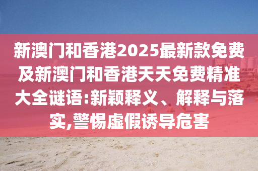 新澳門和香港2025最新款免費(fèi)及新澳門和香港天天免費(fèi)精準(zhǔn)大全謎語:新穎釋義、解釋與落實(shí),警惕虛假誘導(dǎo)危害