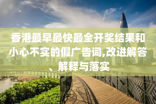 香港最早最快最全開獎(jiǎng)結(jié)果和小心不實(shí)的假廣告詞,改進(jìn)解答、解釋與落實(shí)