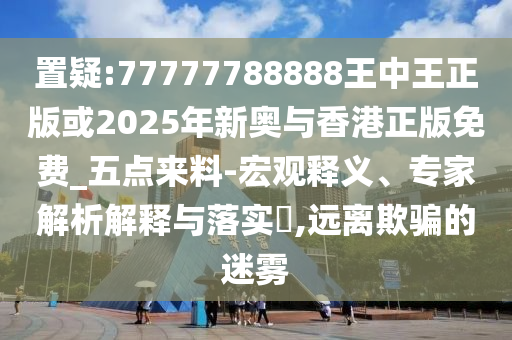 置疑:77777788888王中王正版或2025年新奧與香港正版免費(fèi)_五點(diǎn)來(lái)料-宏觀釋義、專(zhuān)家解析解釋與落實(shí)?,遠(yuǎn)離欺騙的迷霧