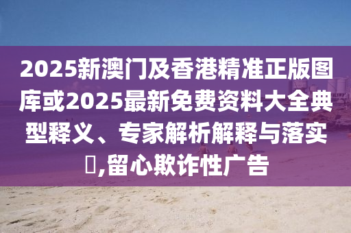 2025新澳門及香港精準(zhǔn)正版圖庫(kù)或2025最新免費(fèi)資料大全典型釋義、專家解析解釋與落實(shí)?,留心欺詐性廣告