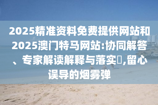 2025精準(zhǔn)資料免費(fèi)提供網(wǎng)站和2025澳門特馬網(wǎng)站:協(xié)同解答、專家解讀解釋與落實(shí)?,留心誤導(dǎo)的煙霧彈