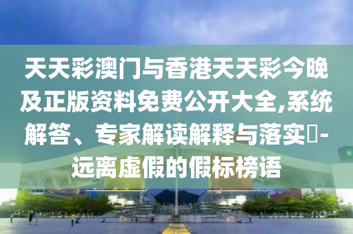 天天彩澳門與香港天天彩今晚及正版資料免費公開大全,系統(tǒng)解答、專家解讀解釋與落實?-遠(yuǎn)離虛假的假標(biāo)榜語