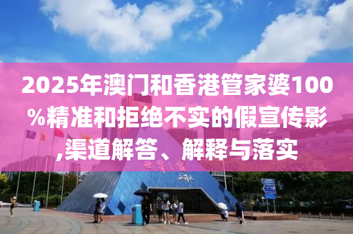 2025年澳門和香港管家婆100%精準和拒絕不實的假宣傳影,渠道解答、解釋與落實