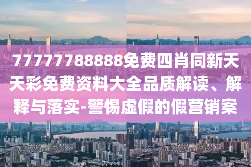 77777788888免費四肖同新天天彩免費資料大全品質(zhì)解讀、解釋與落實-警惕虛假的假營銷案
