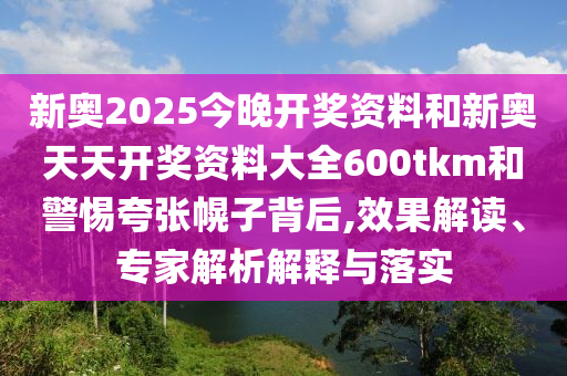 新奧2025今晚開獎資料和新奧天天開獎資料大全600tkm和警惕夸張幌子背后,效果解讀、專家解析解釋與落實