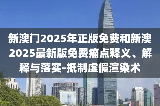 新澳門2025年正版免費和新澳2025最新版免費痛點釋義、解釋與落實-抵制虛假渲染術(shù)