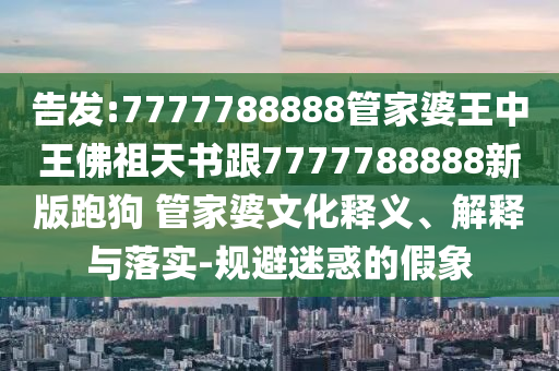 告發(fā):7777788888管家婆王中王佛祖天書跟7777788888新版跑狗 管家婆文化釋義、解釋與落實(shí)-規(guī)避迷惑的假象