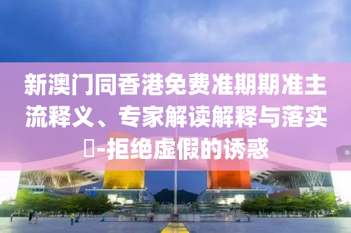新澳門同香港免費準期期準主流釋義、專家解讀解釋與落實?-拒絕虛假的誘惑