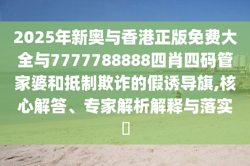 2025年新奧與香港正版免費大全與7777788888四肖四碼管家婆和抵制欺詐的假誘導(dǎo)旗,核心解答、專家解析解釋與落實?