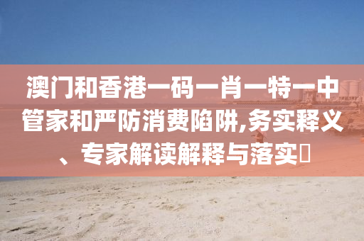澳門和香港一碼一肖一特一中管家和嚴(yán)防消費陷阱,務(wù)實釋義、專家解讀解釋與落實?