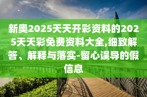 新奧2025天天開(kāi)彩資料的2025天天彩免費(fèi)資料大全,細(xì)致解答、解釋與落實(shí)-留心誤導(dǎo)的假信息