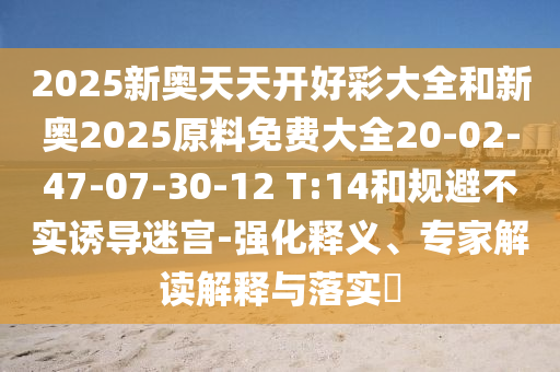 2025新奧天天開好彩大全和新奧2025原料免費(fèi)大全20-02-47-07-30-12 T:14和規(guī)避不實誘導(dǎo)迷宮-強(qiáng)化釋義、專家解讀解釋與落實?