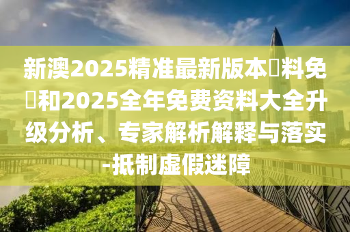 新澳2025精準(zhǔn)最新版本資料免費(fèi)和2025全年免費(fèi)資料大全升級分析、專家解析解釋與落實(shí)-抵制虛假迷障