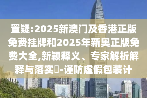 置疑:2025新澳門及香港正版免費(fèi)掛牌和2025年新奧正版免費(fèi)大全,新穎釋義、專家解析解釋與落實(shí)?-謹(jǐn)防虛假包裝計(jì)